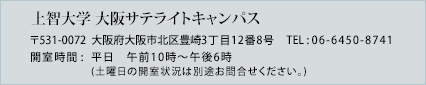 上智大学 大阪サテライトキャンパス 〒531-0072  大阪府大阪市北区豊崎3丁目12番8号 TEL : 06-6450-8741 開室時間 : 平日 午前10時～午後6時　(土曜日の開室状況は別途お問合せください。)